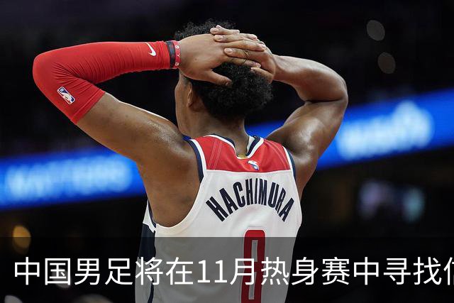 中国男足将在11月热身赛中寻找信心与斗志
