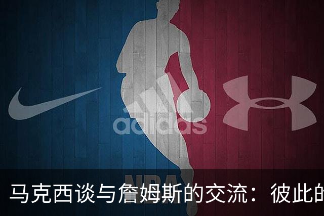 马克西谈与詹姆斯的交流：彼此的想法让球队更强大